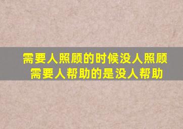 需要人照顾的时候没人照顾 需要人帮助的是没人帮助